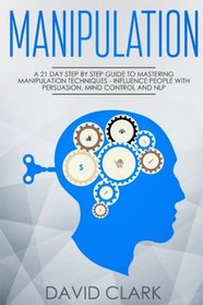 Manipulation: A 21-Day Step-by-Step Guide to Mastering Manipulation Techniques - Influence People with Persuasion, Mind Control, and NLP (Manipulation, Persuasion & Influence) (Volume 1)