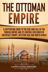 The Ottoman Empire: A Captivating Guide to the Rise and Fall of the Turkish Empire and its Control Over Much of Southeast Europe, Western Asia, and North Africa
