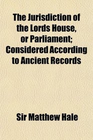 The Jurisdiction of the Lords House, or Parliament; Considered According to Ancient Records