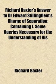 Richard Baxter's Answer to Dr Edward Stillingfleet's Charge of Separation; Containing I. Some Queries Necessary for the Understanding of His