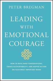 Leading With Emotional Courage: How to Have Hard Conversations, Create Accountability, And Inspire Action On Your Most Important Work