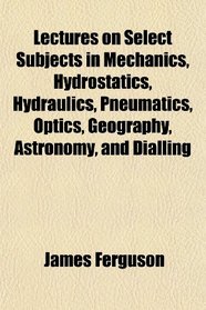 Lectures on Select Subjects in Mechanics, Hydrostatics, Hydraulics, Pneumatics, Optics, Geography, Astronomy, and Dialling