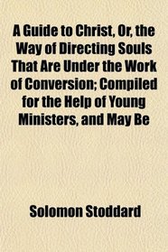 A Guide to Christ, Or, the Way of Directing Souls That Are Under the Work of Conversion; Compiled for the Help of Young Ministers, and May Be