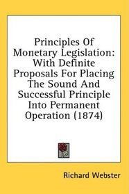 Principles Of Monetary Legislation: With Definite Proposals For Placing The Sound And Successful Principle Into Permanent Operation (1874)