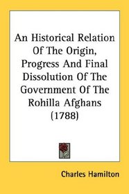 An Historical Relation Of The Origin, Progress And Final Dissolution Of The Government Of The Rohilla Afghans (1788)