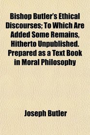 Bishop Butler's Ethical Discourses; To Which Are Added Some Remains, Hitherto Unpublished. Prepared as a Text Book in Moral Philosophy