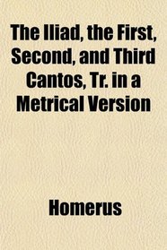 The Iliad, the First, Second, and Third Cantos, Tr. in a Metrical Version