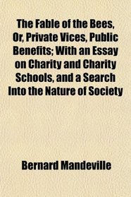 The Fable of the Bees, Or, Private Vices, Public Benefits; With an Essay on Charity and Charity Schools, and a Search Into the Nature of Society