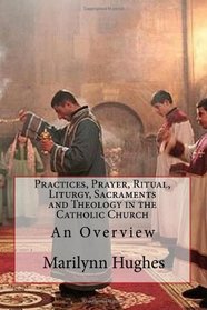 Practices, Prayer, Ritual, Liturgy, Sacraments and Theology in the Catholic Church: An Overview