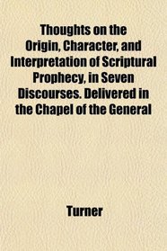 Thoughts on the Origin, Character, and Interpretation of Scriptural Prophecy, in Seven Discourses. Delivered in the Chapel of the General