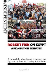 Robert Fisk on Egypt: A Revolution Betrayed: A powerful collection of reportage on Egypt?s cycle of awakening and relapse