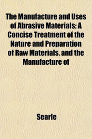 The Manufacture and Uses of Abrasive Materials; A Concise Treatment of the Nature and Preparation of Raw Materials, and the Manufacture of