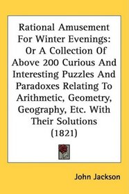 Rational Amusement For Winter Evenings: Or A Collection Of Above 200 Curious And Interesting Puzzles And Paradoxes Relating To Arithmetic, Geometry, Geography, Etc. With Their Solutions (1821)
