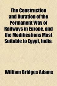 The Construction and Duration of the Permanent Way of Railways in Europe, and the Modifications Most Suitable to Egypt, India,