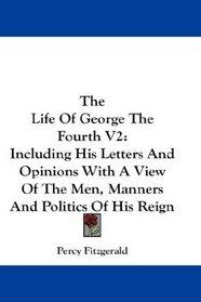 The Life Of George The Fourth V2: Including His Letters And Opinions With A View Of The Men, Manners And Politics Of His Reign