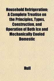 Household Refrigeration; A Complete Treatise on the Principles, Types, Construction, and Operation of Both Ice and Mechanically Cooled Domestic