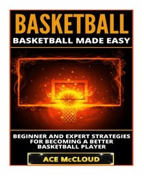 Basketball: Basketball Made Easy: Beginner and Expert Strategies For Becoming A Better Basketball Player (Basketball Training Coaching Leadership Winning Tactics Sports Reference Guide)