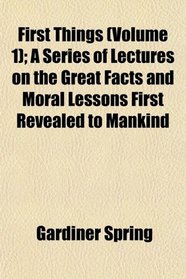 First Things (Volume 1); A Series of Lectures on the Great Facts and Moral Lessons First Revealed to Mankind