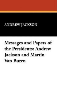 Messages and Papers of the Presidents: Andrew Jackson and Martin Van Buren