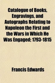 Catalogue of Books, Engravings, and Autographs Relating to Napoleon the First and the Wars in Which He Was Engaged; 1793-1815