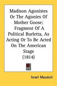 Madison Agonistes Or The Agonies Of Mother Goose: Fragment Of A Political Burletta, As Acting Or To Be Acted On The American Stage (1814)