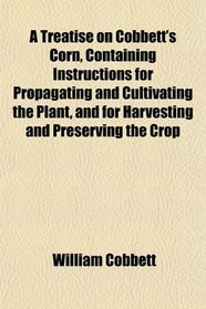 A Treatise on Cobbett's Corn, Containing Instructions for Propagating and Cultivating the Plant, and for Harvesting and Preserving the Crop