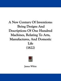 A New Century Of Inventions: Being Designs And Descriptions Of One Hundred Machines, Relating To Arts, Manufactures, And Domestic Life (1822)