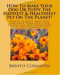 How To Make Your Dog Or Puppy The Happiest & Healthiest Pet On The Planet!: Health Secrets That Will Lengthen Your Dog's Age So You Can Have More Time With Your Adorable Pet! (Volume 1)
