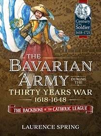 The Bavarian Army During the Thirty Years War, 1618-1648: The Backbone of the Catholic League (Century of the Soldier)
