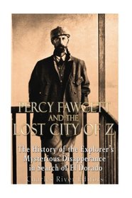 Percy Fawcett and the Lost City of Z: The History of the Explorer?s Mysterious Disappearance in Search of El Dorado