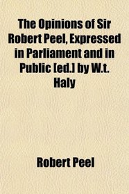 The Opinions of Sir Robert Peel, Expressed in Parliament and in Public [ed.] by W.t. Haly