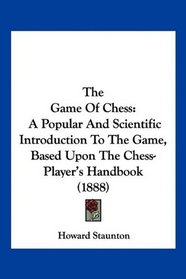 The Game Of Chess: A Popular And Scientific Introduction To The Game, Based Upon The Chess-Player's Handbook (1888)