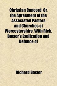 Christian Concord; Or, the Agreement of the Associated Pastors and Churches of Worcestershire. With Rich. Baxter's Explication and Defence of