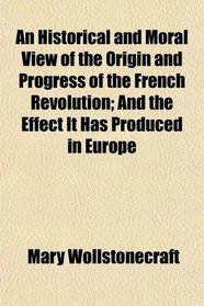An Historical and Moral View of the Origin and Progress of the French Revolution; And the Effect It Has Produced in Europe