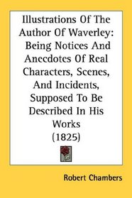 Illustrations Of The Author Of Waverley: Being Notices And Anecdotes Of Real Characters, Scenes, And Incidents, Supposed To Be Described In His Works (1825)