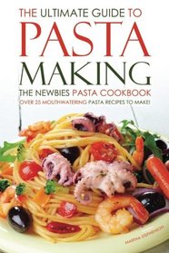 The Ultimate Guide to Pasta Making - The Newbies Pasta Cookbook: Over 25 Mouthwatering Pasta Recipes to Make!