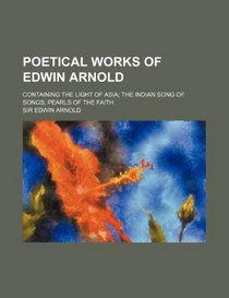 Poetical works of Edwin Arnold; containing The light of Asia The Indian song of songs Pearls of the faith
