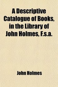 A Descriptive Catalogue of Books, in the Library of John Holmes, F.s.a.