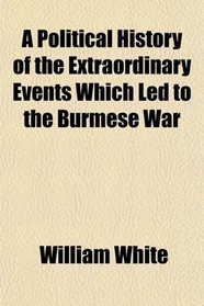 A Political History of the Extraordinary Events Which Led to the Burmese War