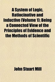 A System of Logic, Ratiocinative and Inductive (Volume 1); Being a Connected View of the Principles of Evidence and the Methods of Scientific