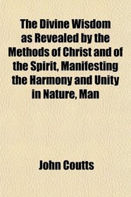 The Divine Wisdom as Revealed by the Methods of Christ and of the Spirit, Manifesting the Harmony and Unity in Nature, Man