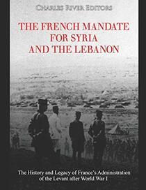 The French Mandate for Syria and the Lebanon: The History and Legacy of France?s Administration of the Levant after World War I