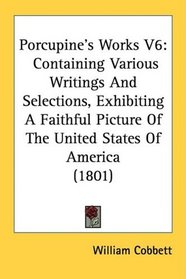 Porcupine's Works V6: Containing Various Writings And Selections, Exhibiting A Faithful Picture Of The United States Of America (1801)