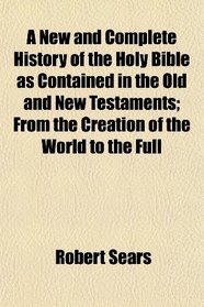 A New and Complete History of the Holy Bible as Contained in the Old and New Testaments; From the Creation of the World to the Full