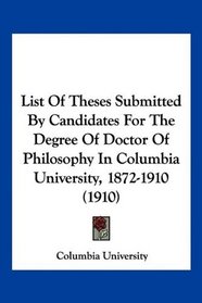 List Of Theses Submitted By Candidates For The Degree Of Doctor Of Philosophy In Columbia University, 1872-1910 (1910)