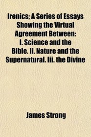 Irenics; A Series of Essays Showing the Virtual Agreement Between: I. Science and the Bible. Ii. Nature and the Supernatural. Iii. the Divine