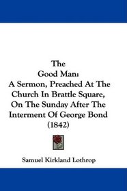 The Good Man: A Sermon, Preached At The Church In Brattle Square, On The Sunday After The Interment Of George Bond (1842)