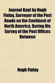 Journal Kept by Hugh Finlay, Surveyor of the Post Roads on the Continent of North America, During His Survey of the Post Offices Between