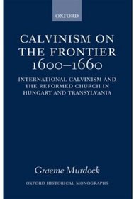 Calvinism on the Frontier 1600-1660: International Calvinism and the Reformed Church in Hungary and Transylvania (Oxford Historical Monographs)