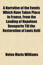 A Narrative of the Events Which Have Taken Place in France, From the Landing of Napoleon Bonaparte Till the Restoration of Louis Xviii